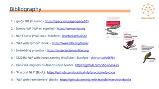 Bibliography
1. - spaCy 101 (Tutorial) - https://spacy.io/usage/spacy-101
2. - Somos NLP (NLP en español) - https://somosnlp.org
3. - NLP Course (YouTube) - Stanford - shorturl.at/huCQU
4. - “NLP with Python” (Book) - https://www.nltk.org/book/
5. - Embedding projector - https://projector.tensorflow.org
6. - CS224N: NLP with Deep Learning (YouTube) - Stanford - shorturl.at/vBEN4
7. - Recursos Lingüísticos Abiertos del Español - https://github.com/sbosio/rla-es
8. - “Practical NLP” (Book) - https://github.com/practical-nlp/practical-nlp-code
9. - “NLP with transformers” (Book) - https://github.com/nlp-with-transformers/notebooks
 