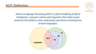 NLP: Definition
Natural Language Processing (NLP) is a field straddling artificial
intelligence, computer science and linguistics that seeks to give
machines the ability to read, understand, and derive meaning from
human languages.
 