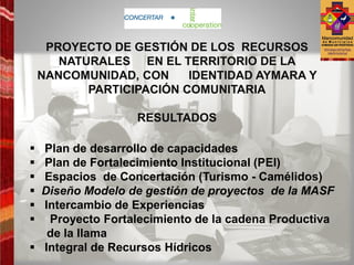 PROYECTO DE GESTIÓN DE LOS RECURSOS
       NATURALES EN EL TERRITORIO DE LA
    NANCOMUNIDAD, CON     IDENTIDAD AYMARA Y
           PARTICIPACIÓN COMUNITARIA

                  RESULTADOS

 Plan de desarrollo de capacidades
 Plan de Fortalecimiento Institucional (PEI)
 Espacios de Concertación (Turismo - Camélidos)
 Diseño Modelo de gestión de proyectos de la MASF
 Intercambio de Experiencias
  Proyecto Fortalecimiento de la cadena Productiva
   de la llama
 Integral de Recursos Hídricos
 
