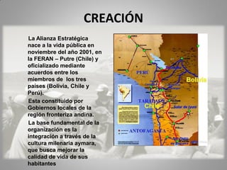 CREACIÓN
La Alianza Estratégica
nace a la vida pública en
noviembre del año 2001, en
la FERAN – Putre (Chile) y
oficializado mediante
acuerdos entre los
miembros de los tres
países (Bolivia, Chile y
Perú).
Esta constituido por
Gobiernos locales de la
región fronteriza andina.
La base fundamental de la
organización es la
integración a través de la
cultura milenaria aymara,
que busca mejorar la
calidad de vida de sus
habitantes
 