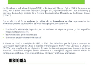 La Metodología del Marco Lógico (MML) o Enfoque del Marco Lógico (EML) fue creado en
1969, por la firma consultora Practical Concepts Inc., específicamente por León Rossenberg y
Lawrence Posner, bajo contrato de la Agencia Internacional de Desarrollo de los Estados Unidos
(USAID).
Fue creado con el fin de mejorar la calidad de las inversiones sociales, superando los tres
problemas que eran los principales defectos de los proyectos de desarrollo:
• Planificación demasiado imprecisa por no definirse un objetivo general y uno específico
directamente relacionados.
• Responsabilidad gerencial ambigua.
• Evaluación excesivamente controversial.
A finales de 1997 y principios de 1980, el EML fue rediseñado por la Agencia Alemana de
Cooperación Técnica (GTZ), bajo el nombre de Planificación de Proyectos Orientada a Objetivos
(ZOPP), para su aplicación en el planteo de todas las fases de preparación e implementación de
proyectos. El rediseño incorporó nuevos elementos a la concepción original como el análisis de
participantes, análisis de problemas, análisis de objetivos y análisis de alternativas.

HISTORIA

 