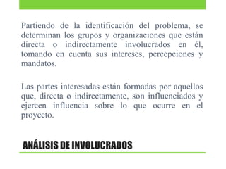 Partiendo de la identificación del problema, se
determinan los grupos y organizaciones que están
directa o indirectamente involucrados en él,
tomando en cuenta sus intereses, percepciones y
mandatos.
Las partes interesadas están formadas por aquellos
que, directa o indirectamente, son influenciados y
ejercen influencia sobre lo que ocurre en el
proyecto.

ANÁLISIS DE INVOLUCRADOS

 