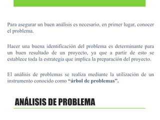 Para asegurar un buen análisis es necesario, en primer lugar, conocer
el problema.
Hacer una buena identificación del problema es determinante para
un buen resultado de un proyecto, ya que a partir de esto se
establece toda la estrategia que implica la preparación del proyecto.
El análisis de problemas se realiza mediante la utilización de un
instrumento conocido como “árbol de problemas”.

ANÁLISIS DE PROBLEMA

 