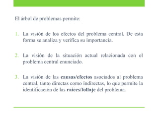 El árbol de problemas permite:
1. La visión de los efectos del problema central. De esta
forma se analiza y verifica su importancia.

2. La visión de la situación actual relacionada con el
problema central enunciado.
3. La visión de las causas/efectos asociados al problema
central, tanto directas como indirectas, lo que permite la
identificación de las raíces/follaje del problema.

 