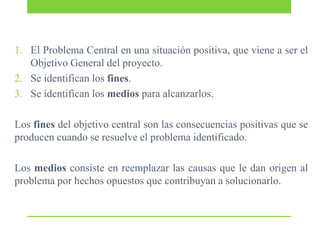 1. El Problema Central en una situación positiva, que viene a ser el
Objetivo General del proyecto.
2. Se identifican los fines.
3. Se identifican los medios para alcanzarlos.

Los fines del objetivo central son las consecuencias positivas que se
producen cuando se resuelve el problema identificado.
Los medios consiste en reemplazar las causas que le dan origen al
problema por hechos opuestos que contribuyan a solucionarlo.

 