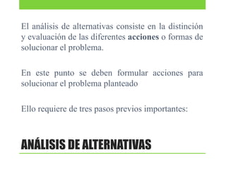 El análisis de alternativas consiste en la distinción
y evaluación de las diferentes acciones o formas de
solucionar el problema.
En este punto se deben formular acciones para
solucionar el problema planteado
Ello requiere de tres pasos previos importantes:

ANÁLISIS DE ALTERNATIVAS

 