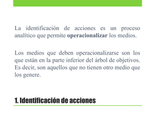 La identificación de acciones es un proceso
analítico que permite operacionalizar los medios.
Los medios que deben operacionalizarse son los
que están en la parte inferior del árbol de objetivos.
Es decir, son aquellos que no tienen otro medio que
los genere.

1. Identificación de acciones

 