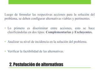 Luego de formular las respectivas acciones para la solución del
problema, se deben configurar alternativas viables y pertinentes.
• Lo primero es discriminar entre acciones, esto se hace
clasificándolas en dos tipos: Complementarias y Excluyentes.
• Analizar su nivel de incidencia en la solución del problema.
• Verificar la factibilidad de las alternativas.

2. Postulación de alternativas

 