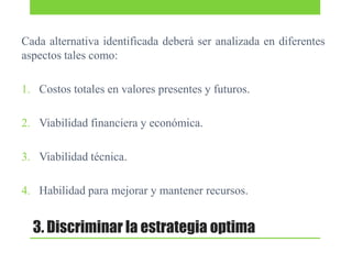 Cada alternativa identificada deberá ser analizada en diferentes
aspectos tales como:
1. Costos totales en valores presentes y futuros.
2. Viabilidad financiera y económica.
3. Viabilidad técnica.
4. Habilidad para mejorar y mantener recursos.

3. Discriminar la estrategia optima

 