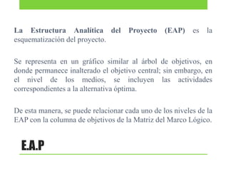 La Estructura Analítica del
esquematización del proyecto.

Proyecto

(EAP)

es

la

Se representa en un gráfico similar al árbol de objetivos, en
donde permanece inalterado el objetivo central; sin embargo, en
el nivel de los medios, se incluyen las actividades
correspondientes a la alternativa óptima.
De esta manera, se puede relacionar cada uno de los niveles de la
EAP con la columna de objetivos de la Matriz del Marco Lógico.

E.A.P

 