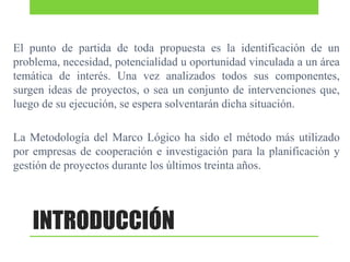 El punto de partida de toda propuesta es la identificación de un
problema, necesidad, potencialidad u oportunidad vinculada a un área
temática de interés. Una vez analizados todos sus componentes,
surgen ideas de proyectos, o sea un conjunto de intervenciones que,
luego de su ejecución, se espera solventarán dicha situación.

La Metodología del Marco Lógico ha sido el método más utilizado
por empresas de cooperación e investigación para la planificación y
gestión de proyectos durante los últimos treinta años.

INTRODUCCIÓN

 