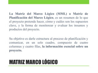 La Matriz del Marco Lógico (MML) o Matriz de
Planificación del Marco Lógico, es un resumen de lo que
el proyecto pretende hacer, cómo y cuáles son los supuestos
clave, y la forma de monitorear y evaluar los insumos y
productos del proyecto.

Su objetivo es darle estructura al proceso de planificación y
comunicar, en un solo cuadro, compuesto de cuatro
columnas y cuatro filas, la información esencial sobre un
proyecto.

MATRIZ MARCO LÓGICO

 