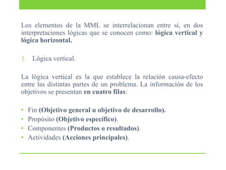 Los elementos de la MML se interrelacionan entre sí, en dos
interpretaciones lógicas que se conocen como: lógica vertical y
lógica horizontal.
1. Lógica vertical.
La lógica vertical es la que establece la relación causa-efecto
entre las distintas partes de un problema. La información de los
objetivos se presentan en cuatro filas:
•
•
•
•

Fin (Objetivo general u objetivo de desarrollo).
Propósito (Objetivo específico).
Componentes (Productos o resultados).
Actividades (Acciones principales).

 