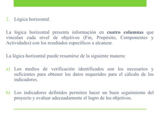 2. Lógica horizontal.

La lógica horizontal presenta información en cuatro columnas que
vinculan cada nivel de objetivos (Fin, Propósito, Componentes y
Actividades) con los resultados específicos a alcanzar.
La lógica horizontal puede resumirse de la siguiente manera:
a) Los medios de verificación identificados son los necesarios y
suficientes para obtener los datos requeridos para el cálculo de los
indicadores.
b) Los indicadores definidos permiten hacer un buen seguimiento del
proyecto y evaluar adecuadamente el logro de los objetivos.

 