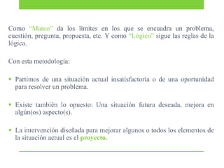 Como “Marco” da los límites en los que se encuadra un problema,
cuestión, pregunta, propuesta, etc. Y como “Lógico” sigue las reglas de la
lógica.
Con esta metodología:
 Partimos de una situación actual insatisfactoria o de una oportunidad
para resolver un problema.
 Existe también lo opuesto: Una situación futura deseada, mejora en
algún(os) aspecto(s).
 La intervención diseñada para mejorar algunos o todos los elementos de
la situación actual es el proyecto.

 