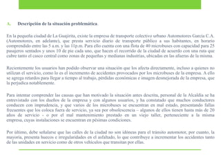 A.

Descripción de la situación problemática.

En la pequeña ciudad de La Guajirita, existe la empresa de transporte colectivo urbano Automotores García C.A.
(Automotores, en adelante), que presta servicio diario de transporte público a sus habitantes, en horario
comprendido entre las 5 a.m. y las 11p.m. Para ello cuenta con una flota de 40 microbuses con capacidad para 25
pasajeros sentados y unos 10 de pie cada uno, que hacen el recorrido de la ciudad de acuerdo con una ruta que
cubre tanto el casco central como zonas de pequeñas y medianas industrias, ubicadas en las afueras de la misma.
Recientemente los usuarios han podido observar una situación que los afecta directamente, incluso a quienes no
utilizan el servicio, como lo es el incremento de accidentes provocados por los microbuses de la empresa. A ello
se agrega retardos para llegar a tiempo al trabajo, pérdidas económicas e imagen desmejorada de la empresa, que
la perjudica notablemente.
Para intentar comprender las causas que han motivado la situación antes descrita, personal de la Alcaldía se ha
entrevistado con los dueños de la empresa y con algunos usuarios, y ha constatado que muchos conductores
conducen con imprudencia, y que varios de los microbuses se encuentran en mal estado, presentando fallas
frecuentes que los coloca fuera de servicio, ya sea por obsolescencia – algunos de ellos tienen hasta más de 20
años de servicio - o por el mal mantenimiento prestado en un viejo taller, perteneciente a la misma
empresa, cuyas instalaciones se encuentran en pésimas condiciones.
Por último, debe señalarse que las calles de la ciudad no son idóneas para el tránsito automotor, por cuanto, la
mayoría, presenta huecos e irregularidades en el asfaltado, lo que contribuye a incrementar los accidentes tanto
de las unidades en servicio como de otros vehículos que transitan por ellas.

 