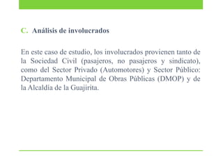 C. Análisis de involucrados
En este caso de estudio, los involucrados provienen tanto de
la Sociedad Civil (pasajeros, no pasajeros y sindicato),
como del Sector Privado (Automotores) y Sector Público:
Departamento Municipal de Obras Públicas (DMOP) y de
la Alcaldía de la Guajirita.

 