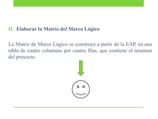 H. Elaborar la Matriz del Marco Lógico
La Matriz de Marco Lógico se construye a partir de la EAP, en una
tabla de cuatro columnas por cuatro filas, que contiene el resumen
del proyecto.

 