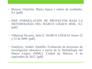 • Benson, Charlotte. Marco lógico y matriz de resultados.
S.f. [pdf].

• DNP. FORMULACIÓN DE PROYECTOS BAJO LA
METODOLOGÍA DEL MARCO LÓGICO MML. S.f.
[pdf].
• Villarreal Navarro, Julio E. MARCO LÓGICO. Enero 22
y 23 de 2009. [pdf].
• Gutiérrez, Anabel Alamilla. Evaluación de proyectos de
investigación educativa a través de la Metodología del
Marco Lógico (MML). Ciudad de México; 4 de
septiembre de 2012. [pdf].

 