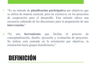 1. “Es un método de planificación participativa por objetivos que
se utiliza de manera esencial, pero no exclusiva, en los proyectos
de cooperación para el desarrollo. Este método ofrece una
secuencia ordenada de las discusiones para la preparación de una
intervención.”
2. “Es una herramienta que facilita el proceso de
conceptualización, diseño, ejecución y evaluación de proyectos.
Su énfasis está centrado en la orientación por objetivos, la
orientación hacia grupos beneficiarios.”

DEFINICIÓN

 