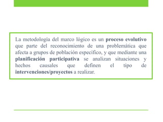 La metodología del marco lógico es un proceso evolutivo
que parte del reconocimiento de una problemática que
afecta a grupos de población específico, y que mediante una
planificación participativa se analizan situaciones y
hechos
causales
que
definen
el
tipo
de
intervenciones/proyectos a realizar.

 