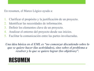 En resumen, el Marco Lógico ayuda a:
1.
2.
3.
4.
5.

Clarificar el propósito y la justificación de un proyecto.
Identificar las necesidades de información.
Definir los elementos clave de un proyecto.
Analizar el entorno del proyecto desde sus inicios.
Facilitar la comunicación entre las partes involucradas.

Una idea básica en el EML es “no comenzar discutiendo sobre lo
que se quiere hacer (las actividades), sino sobre el problema a
resolver y lo que se quiere lograr (los objetivos)”.

RESUMEN

 