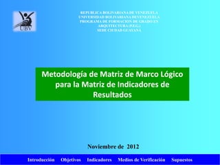 Introducción Objetivos Indicadores Medios de Verificación Supuestos
Metodología de Matriz de Marco Lógico
para la Matriz de Indicadores de
Resultados
Noviembre de 2012
REPUBLICA BOLIVARIANA DE VENEZUELA
UNIVERSIDAD BOLIVARIANA DEVENEZUELA
PROGRAMA DE FORMACION DE GRADO EN
ARQUITECTURA (P.F.G.)
SEDE CIUDAD GUAYANA
 