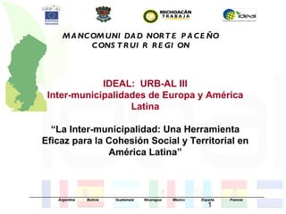 M A NC OM UNI DA D NOR T E P A C E ÑO
                       C ONS T R UI R R E GI ON



                    IDEAL: URB-AL III
        Inter-municipalidades de Europa y América
                          Latina

        “La Inter-municipalidad: Una Herramienta
      Eficaz para la Cohesión Social y Territorial en
                     América Latina”



_____________________________________________________________________________________________________________________
              Argentina      Bolivia       Guatemala     Nicaragua     México         España        Francia
                                                                                        1
 