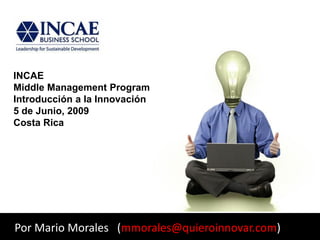 INCAE
Middle Management Program
Introducción a la Innovación
5 de Junio, 2009
Costa Rica




Por Mario Morales (mmorales@quieroinnovar.com)
 