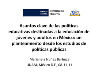 Asuntos clave de las políticas
educativas destinadas a la educación de
   jóvenes y adultos en México: un
 planteamiento desde los estudios de
           políticas públicas
         Marianela Nuñez Barboza
        UNAM, México D.F., 08-11-11
 