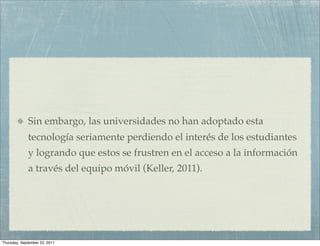 Sin embargo, las universidades no han adoptado esta
             tecnología seriamente perdiendo el interés de los estudiantes
             y logrando que estos se frustren en el acceso a la información
             a través del equipo móvil (Keller, 2011).




Thursday, September 22, 2011
 