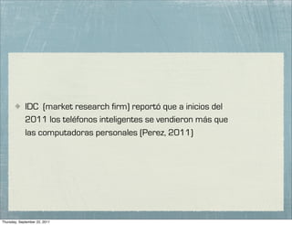 IDC (market research firm) reportó que a inicios del
             2011 los teléfonos inteligentes se vendieron más que
             las computadoras personales (Perez, 2011)




Thursday, September 22, 2011
 
