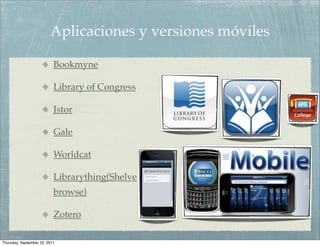 Aplicaciones y versiones móviles

                           Bookmyne

                           Library of Congress

                           Jstor

                           Gale

                           Worldcat

                           Librarything(Shelve
                           browse)

                           Zotero

Thursday, September 22, 2011
 