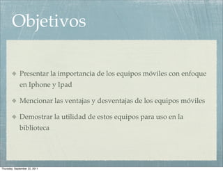 Objetivos

             Presentar la importancia de los equipos móviles con enfoque
             en Iphone y Ipad

             Mencionar las ventajas y desventajas de los equipos móviles

             Demostrar la utilidad de estos equipos para uso en la
             biblioteca




Thursday, September 22, 2011
 