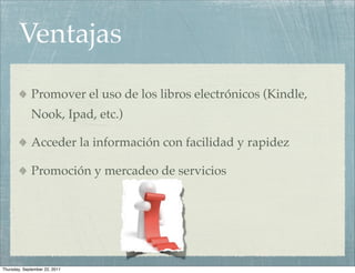 Ventajas
             Promover el uso de los libros electrónicos (Kindle,
             Nook, Ipad, etc.)

             Acceder la información con facilidad y rapidez

             Promoción y mercadeo de servicios




Thursday, September 22, 2011
 