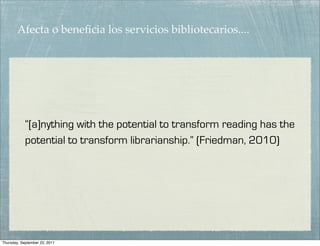 Afecta o beneﬁcia los servicios bibliotecarios....




            “[a]nything with the potential to transform reading has the
            potential to transform librarianship.” (Friedman, 2010)




Thursday, September 22, 2011
 