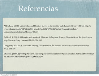 Referencias
     Aldrich, A. (2011). Universities and libraries moves to the mobile web. Educase. Retrieved from http://
     www.educause.edu/EDUCAUSE+Quarterly/EDUCAUSEQuarterlyMagazineVolum/
     UniversitiesandLibrariesMoveto/206531

     Ashford, R. (2010). QR codes and academic libraries. College and Research Libraries News. Retrieved from
     http://crln.acrl.org/content/71/10/526.full

     Dougherty, W. (2010). E-readers: Passing fad or trend of the future?. Journal of Academic Librarianship,
     36(3), 254-256

     Educause. (2009). Spreading the word: Messaging and communica5ons in higher educa5on. Retrieved from h0p://
     net.educause.edu/ir/library/pdf/EKF/EKF0902.pdf 




Thursday, September 22, 2011
 