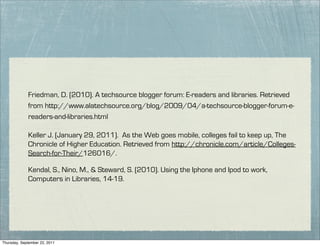 Friedman, D. (2010). A techsource blogger forum: E-readers and libraries. Retrieved
             from http://www.alatechsource.org/blog/2009/04/a-techsource-blogger-forum-e-
             readers-and-libraries.html

             Keller J. (January 29, 2011). As the Web goes mobile, colleges fail to keep up, The
             Chronicle of Higher Education. Retrieved from http://chronicle.com/article/Colleges-
             Search-for-Their/126016/.

             Kendal, S., Nino, M., & Steward, S. (2010). Using the Iphone and Ipod to work,
             Computers in Libraries, 14-19.




Thursday, September 22, 2011
 
