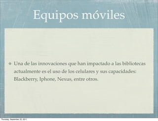Equipos móviles


             Una de las innovaciones que han impactado a las bibliotecas
             actualmente es el uso de los celulares y sus capacidades:
             Blackberry, Iphone, Nexus, entre otros.




Thursday, September 22, 2011
 