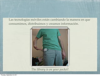 Las tecnologías móviles están cambiando la manera en que
             consumimos, distribuimos y creamos información.




                                 http://www.ﬂickr.com/photos/williambrawley/4310319103



                               The library is on your pocket!
Thursday, September 22, 2011
 