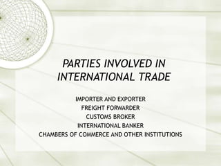 PARTIES INVOLVED IN
INTERNATIONAL TRADE
IMPORTER AND EXPORTER
FREIGHT FORWARDER
CUSTOMS BROKER
INTERNATIONAL BANKER
CHAMBERS OF COMMERCE AND OTHER INSTITUTIONS
 
