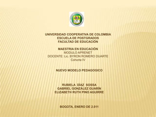 UNIVERSIDAD COOPERATIVA DE COLOMBIA
      ESCUELA DE POSTGRADOS
       FACULTAD DE EDUCACIÓN

      MAESTRIA EN EDUCACIÓN
          MODULO APRENET
 DOCENTE: Lic. BYRON ROMERO DUARTE
                Cohorte IV


     NUEVO MODELO PEDAGOGICO



         RUBIELA DÍAZ SOSSA
      GABRIEL GONZÁLEZ GUARÍN
     ELIZABETH RUTH PINO AGUIRRE



       BOGOTA, ENERO DE 2.011
 
