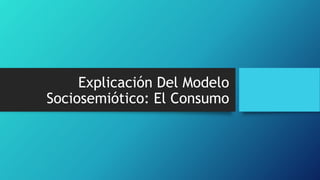 Explicación Del Modelo
Sociosemiótico: El Consumo
 