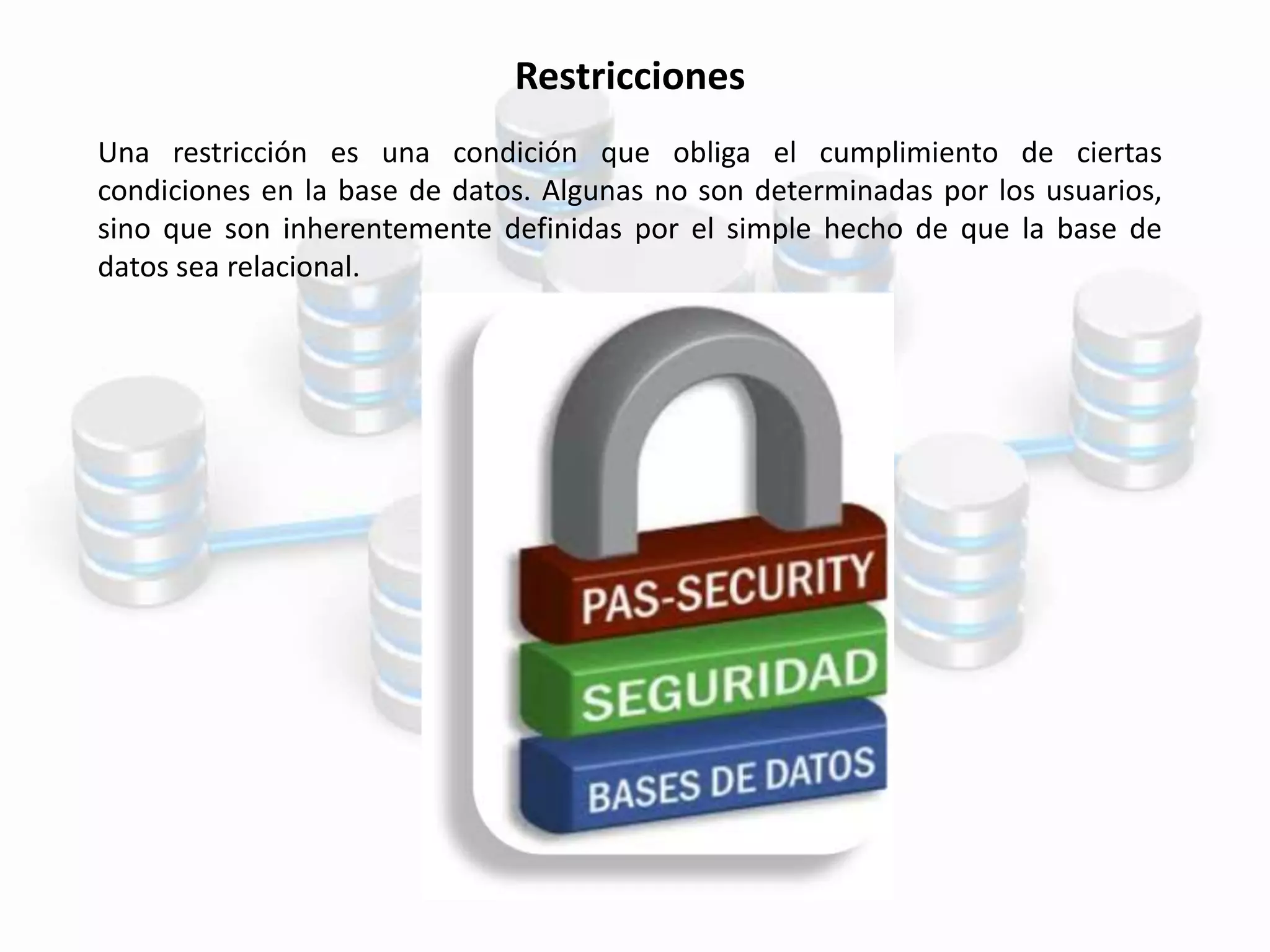 Restricciones
Una restricción es una condición que obliga el cumplimiento de ciertas
condiciones en la base de datos. Algunas no son determinadas por los usuarios,
sino que son inherentemente definidas por el simple hecho de que la base de
datos sea relacional.
 