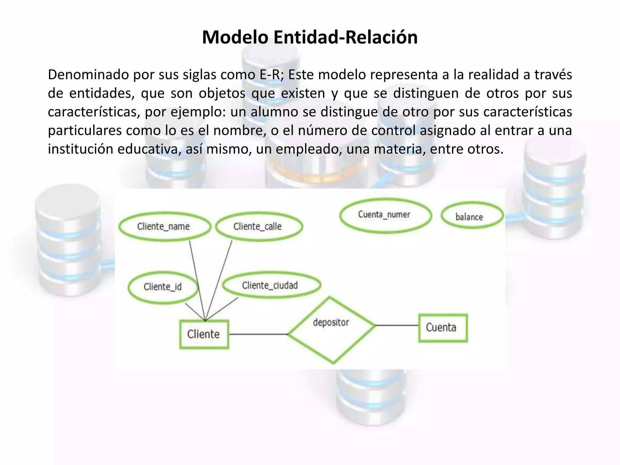 Modelo Entidad-Relación
Denominado por sus siglas como E-R; Este modelo representa a la realidad a través
de entidades, que son objetos que existen y que se distinguen de otros por sus
características, por ejemplo: un alumno se distingue de otro por sus características
particulares como lo es el nombre, o el número de control asignado al entrar a una
institución educativa, así mismo, un empleado, una materia, entre otros.
 