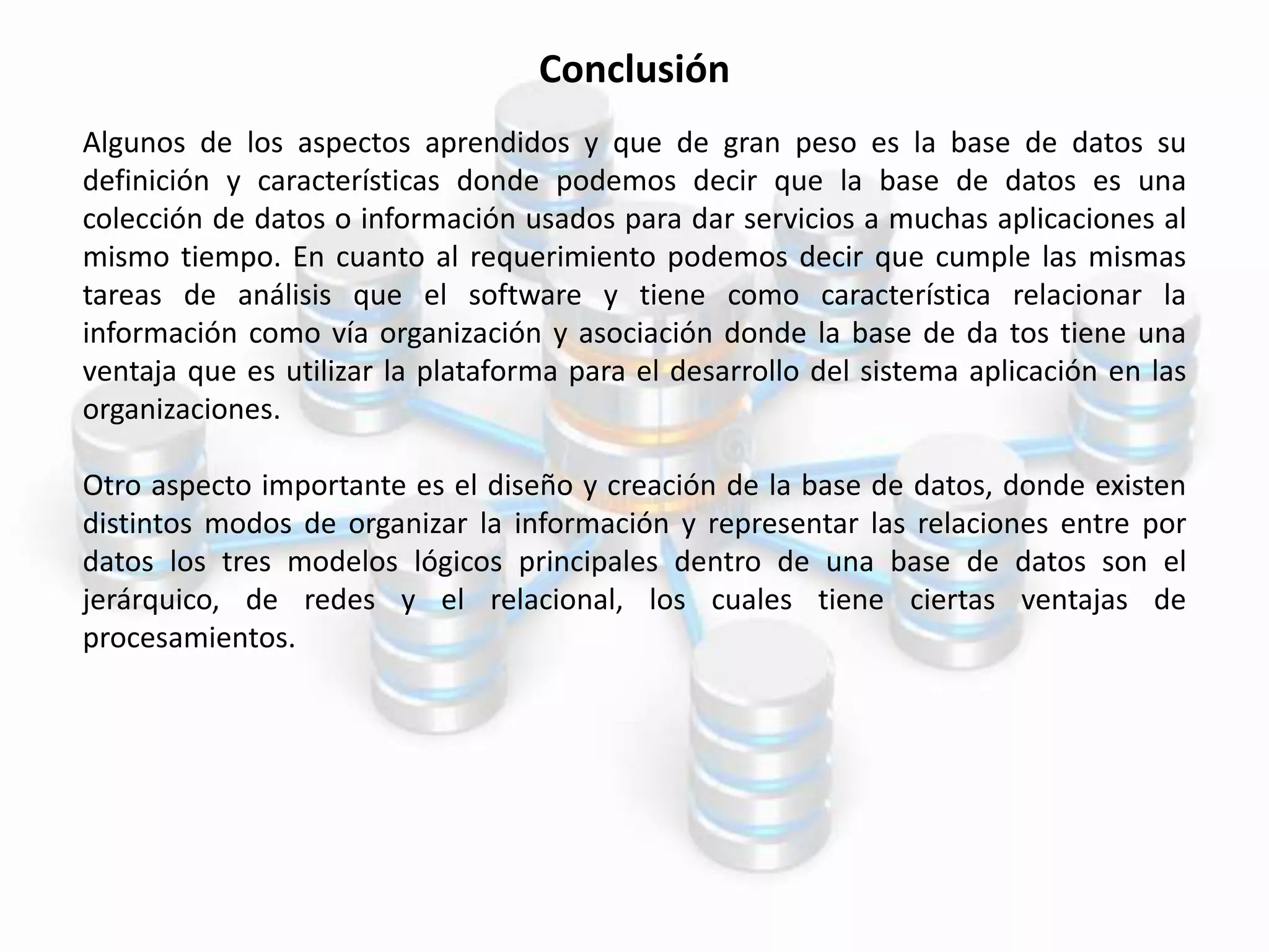 Conclusión
Algunos de los aspectos aprendidos y que de gran peso es la base de datos su
definición y características donde podemos decir que la base de datos es una
colección de datos o información usados para dar servicios a muchas aplicaciones al
mismo tiempo. En cuanto al requerimiento podemos decir que cumple las mismas
tareas de análisis que el software y tiene como característica relacionar la
información como vía organización y asociación donde la base de da tos tiene una
ventaja que es utilizar la plataforma para el desarrollo del sistema aplicación en las
organizaciones.
Otro aspecto importante es el diseño y creación de la base de datos, donde existen
distintos modos de organizar la información y representar las relaciones entre por
datos los tres modelos lógicos principales dentro de una base de datos son el
jerárquico, de redes y el relacional, los cuales tiene ciertas ventajas de
procesamientos.
 