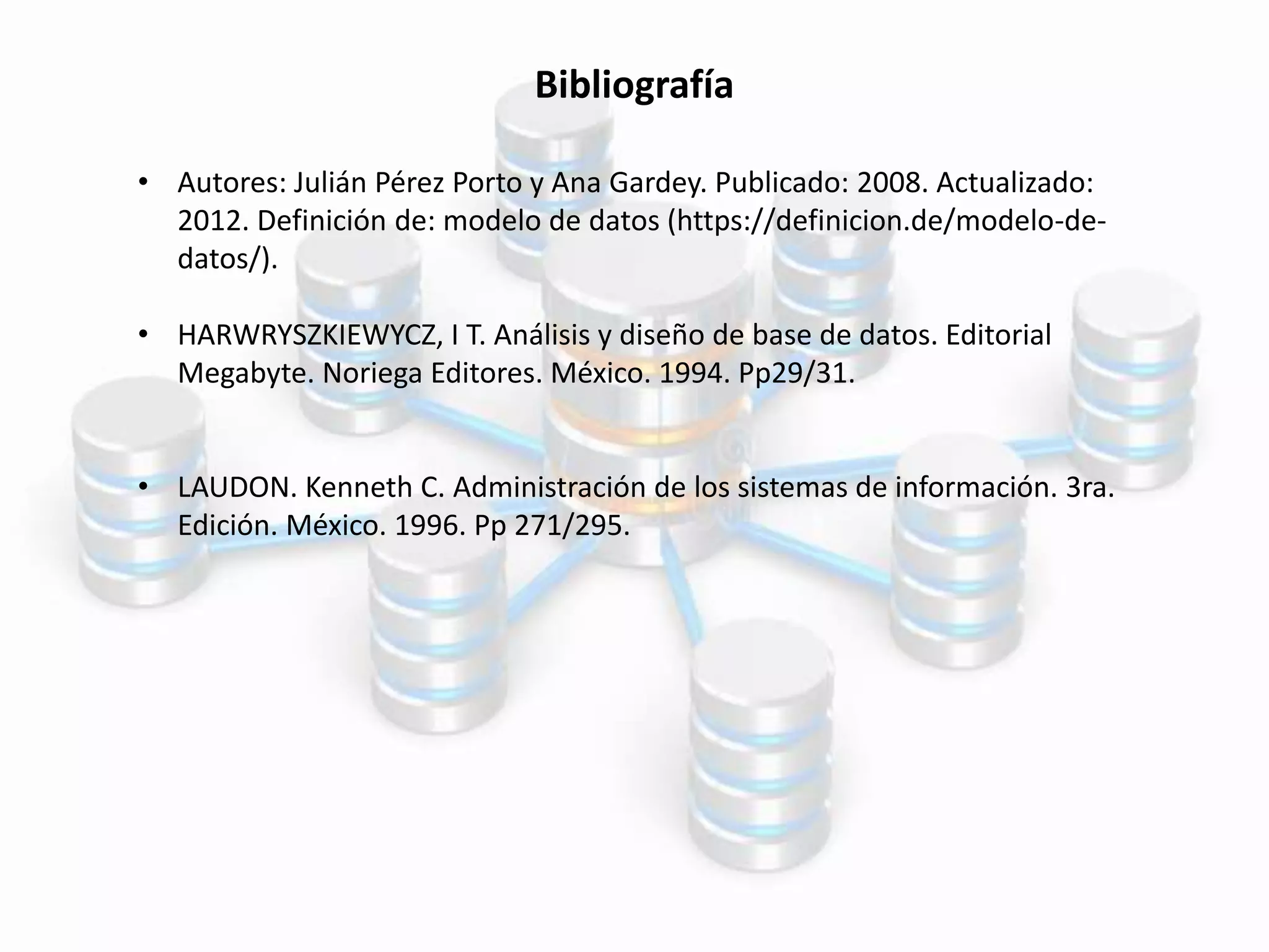 Bibliografía
• Autores: Julián Pérez Porto y Ana Gardey. Publicado: 2008. Actualizado:
2012. Definición de: modelo de datos (https://definicion.de/modelo-de-
datos/).
• HARWRYSZKIEWYCZ, I T. Análisis y diseño de base de datos. Editorial
Megabyte. Noriega Editores. México. 1994. Pp29/31.
• LAUDON. Kenneth C. Administración de los sistemas de información. 3ra.
Edición. México. 1996. Pp 271/295.
 