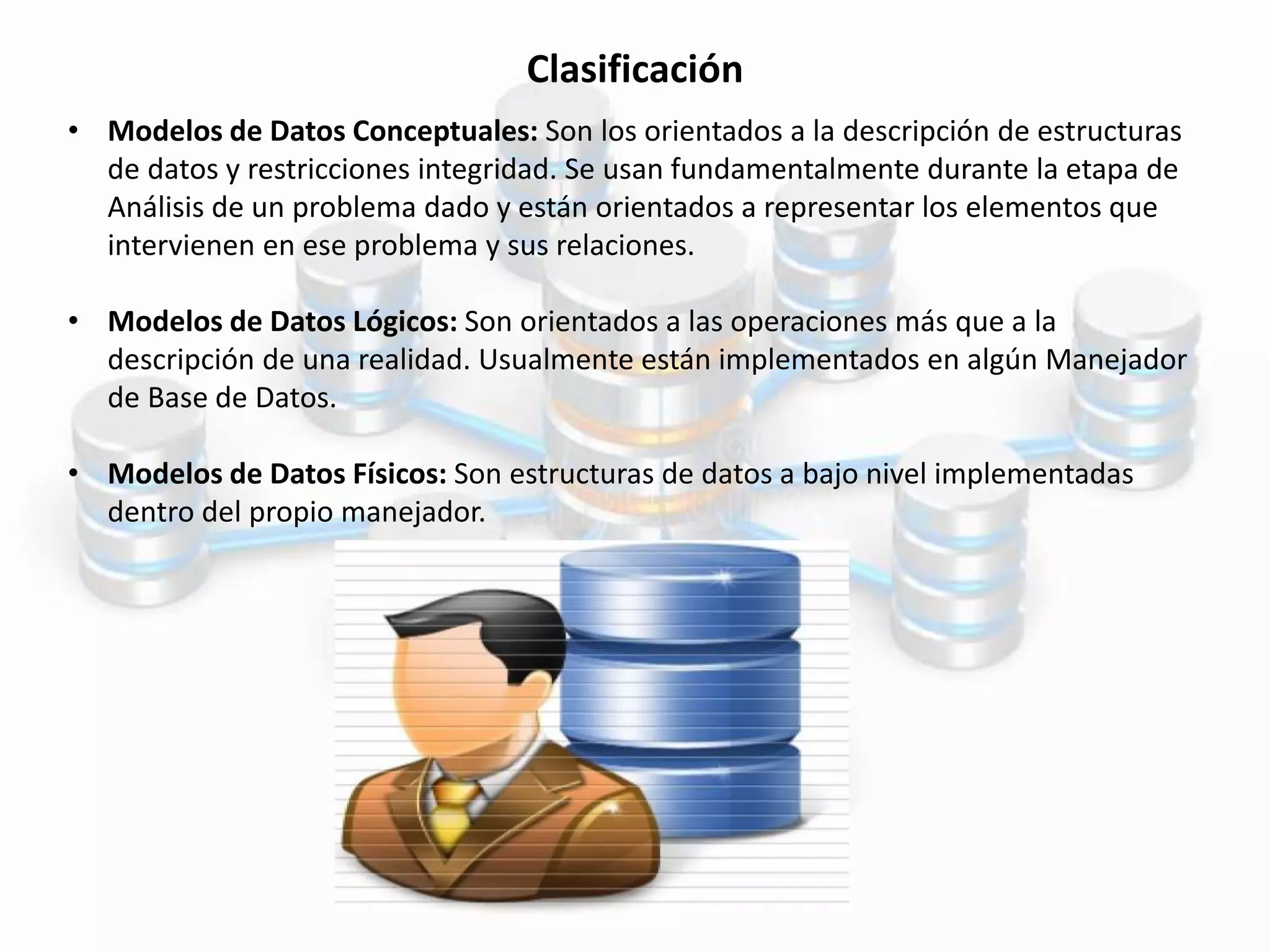 Clasificación
• Modelos de Datos Conceptuales: Son los orientados a la descripción de estructuras
de datos y restricciones integridad. Se usan fundamentalmente durante la etapa de
Análisis de un problema dado y están orientados a representar los elementos que
intervienen en ese problema y sus relaciones.
• Modelos de Datos Lógicos: Son orientados a las operaciones más que a la
descripción de una realidad. Usualmente están implementados en algún Manejador
de Base de Datos.
• Modelos de Datos Físicos: Son estructuras de datos a bajo nivel implementadas
dentro del propio manejador.
 