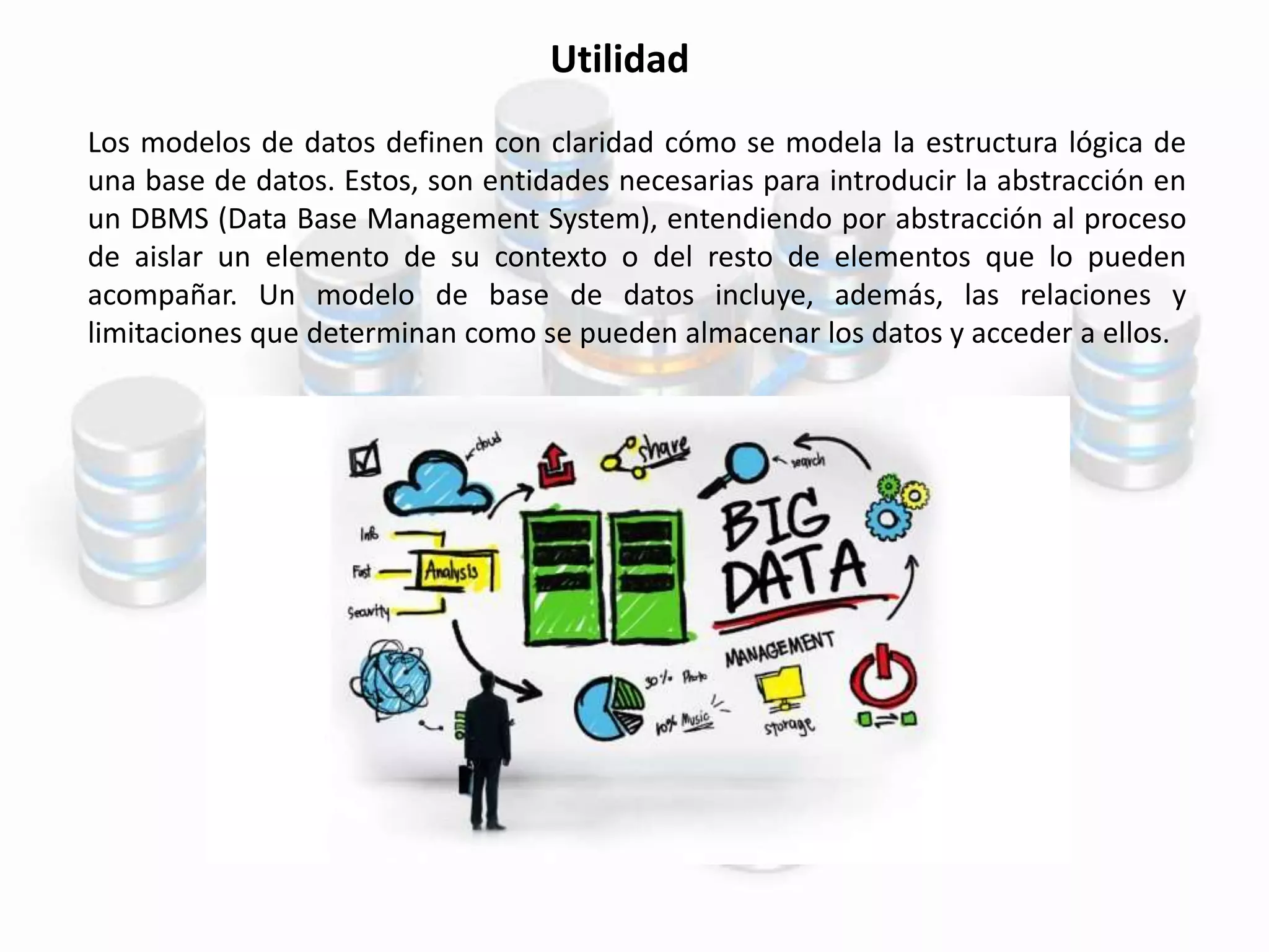 Utilidad
Los modelos de datos definen con claridad cómo se modela la estructura lógica de
una base de datos. Estos, son entidades necesarias para introducir la abstracción en
un DBMS (Data Base Management System), entendiendo por abstracción al proceso
de aislar un elemento de su contexto o del resto de elementos que lo pueden
acompañar. Un modelo de base de datos incluye, además, las relaciones y
limitaciones que determinan como se pueden almacenar los datos y acceder a ellos.
 