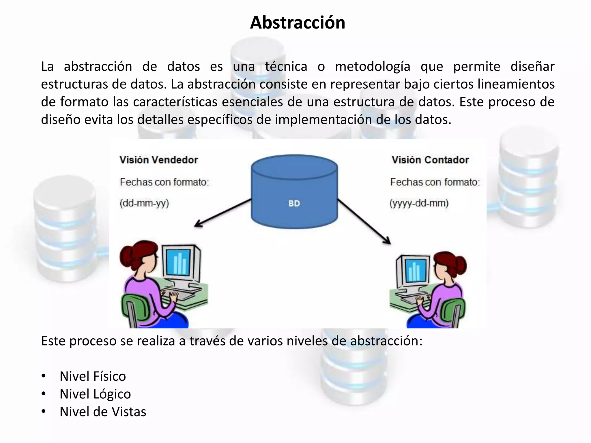 Abstracción
La abstracción de datos es una técnica o metodología que permite diseñar
estructuras de datos. La abstracción consiste en representar bajo ciertos lineamientos
de formato las características esenciales de una estructura de datos. Este proceso de
diseño evita los detalles específicos de implementación de los datos.
Este proceso se realiza a través de varios niveles de abstracción:
• Nivel Físico
• Nivel Lógico
• Nivel de Vistas
 